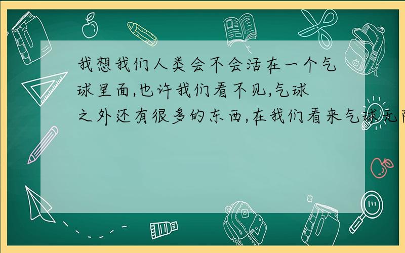 我想我们人类会不会活在一个气球里面,也许我们看不见,气球之外还有很多的东西,在我们看来气球无限大,但气球外面的人看我们简直小的要用放大镜才看的到,也许不是宇宙太大而且我们太