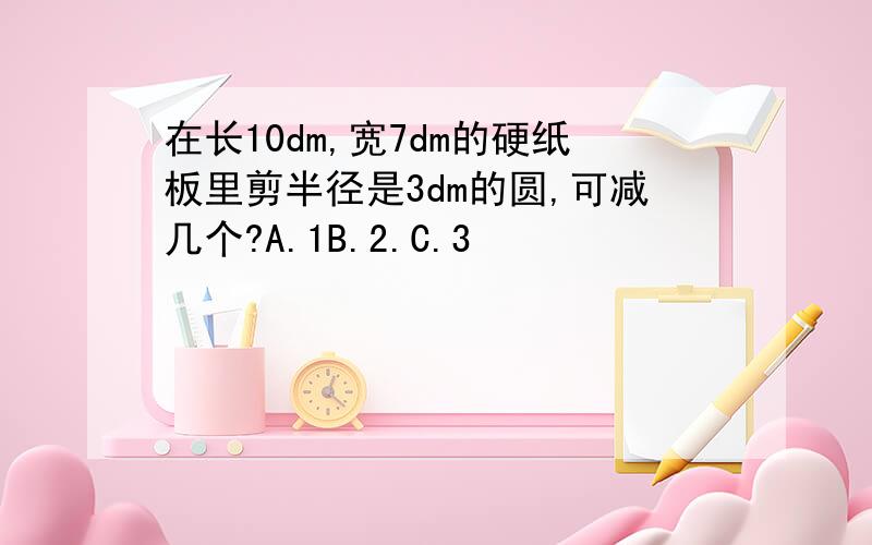 在长10dm,宽7dm的硬纸板里剪半径是3dm的圆,可减几个?A.1B.2.C.3