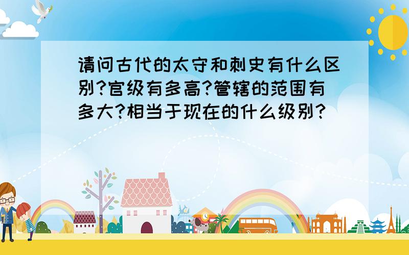 请问古代的太守和刺史有什么区别?官级有多高?管辖的范围有多大?相当于现在的什么级别?