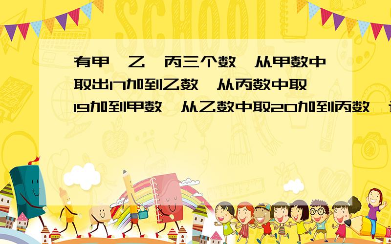 有甲、乙、丙三个数,从甲数中取出17加到乙数,从丙数中取19加到甲数,从乙数中取20加到丙数,这时三个数