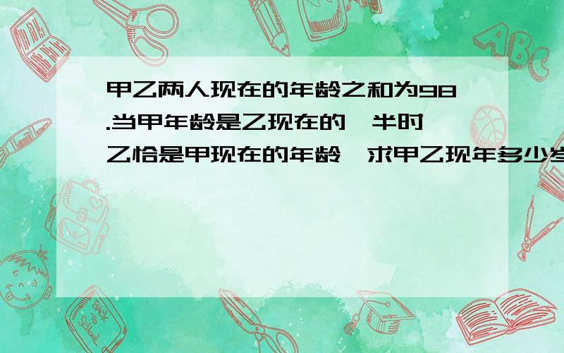 甲乙两人现在的年龄之和为98.当甲年龄是乙现在的一半时,乙恰是甲现在的年龄,求甲乙现年多少岁?