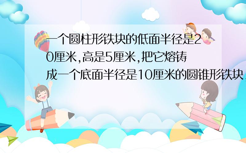 一个圆柱形铁块的低面半径是20厘米,高是5厘米,把它熔铸成一个底面半径是10厘米的圆锥形铁块,求圆锥的高用方程解