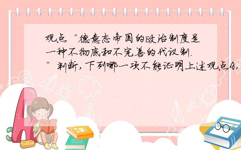 观点“德意志帝国的政治制度是一种不彻底和不完善的代议制.”判断,下列哪一项不能证明上述观点A,宪法授予皇帝巨大的权利 B,内阁只对皇帝负责,不对议会负责,C,宪法未赋予议会立法权 D