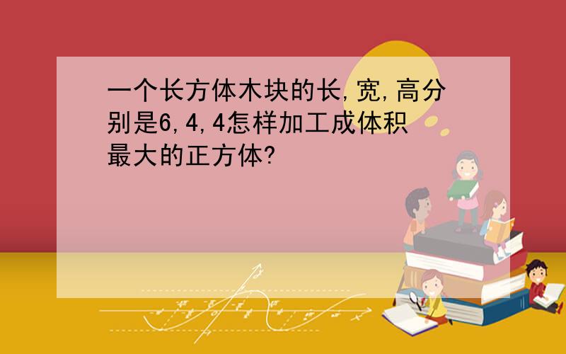 一个长方体木块的长,宽,高分别是6,4,4怎样加工成体积最大的正方体?