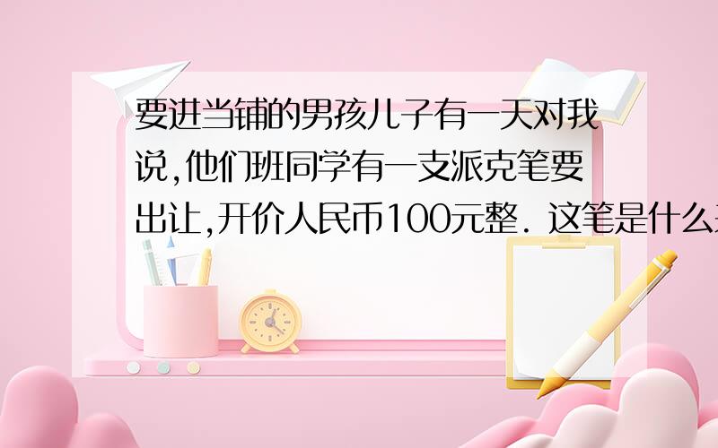 要进当铺的男孩儿子有一天对我说,他们班同学有一支派克笔要出让,开价人民币100元整. 这笔是什么来路?不会是赃物吧?我说. 儿子说笔的来路绝对正当.是那同学的亲戚送的,他因已有了一支,