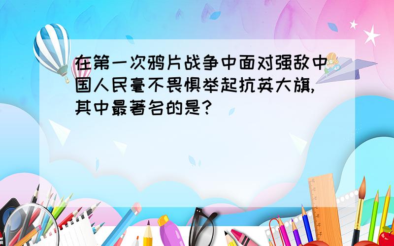 在第一次鸦片战争中面对强敌中国人民毫不畏惧举起抗英大旗,其中最著名的是?