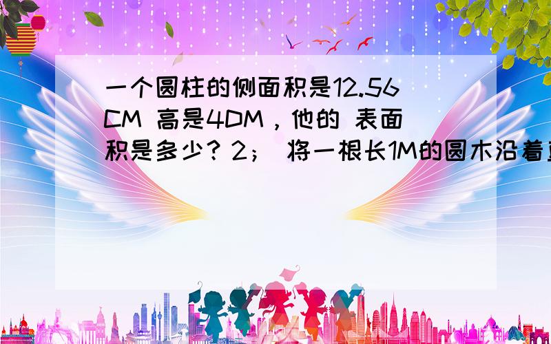 一个圆柱的侧面积是12.56CM 高是4DM，他的 表面积是多少？2； 将一根长1M的圆木沿着直径劈成相等的两半，表面积增加了0.8M 原来这跟原木的表面积是多少？3；一个圆柱形水杯的底面半径是4CM