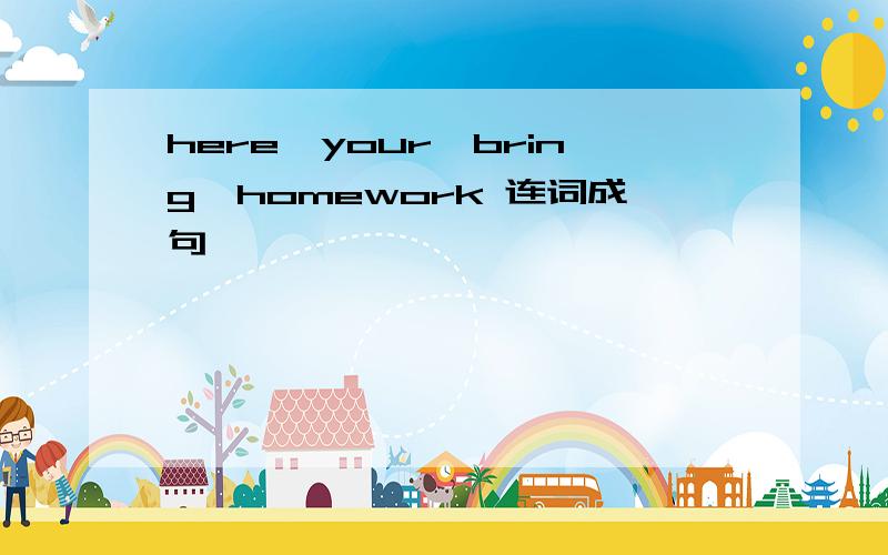 here,your,bring,homework 连词成句