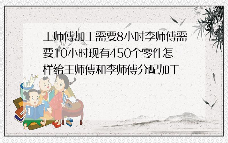 王师傅加工需要8小时李师傅需要10小时现有450个零件怎样给王师傅和李师傅分配加工