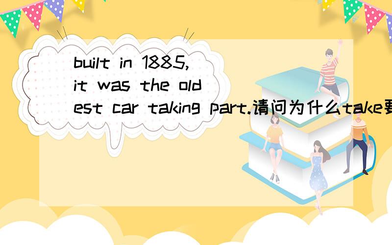 built in 1885,it was the oldest car taking part.请问为什么take要加ing,这是什么语法形式然后可以改成，to take吗
