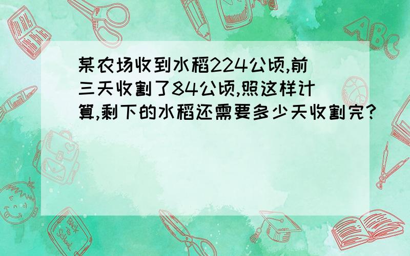 某农场收到水稻224公顷,前三天收割了84公顷,照这样计算,剩下的水稻还需要多少天收割完?