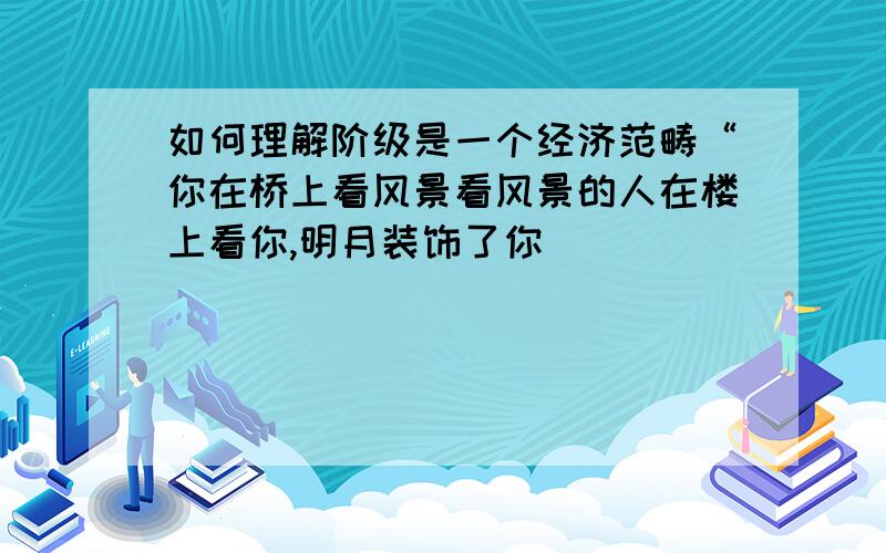 如何理解阶级是一个经济范畴“你在桥上看风景看风景的人在楼上看你,明月装饰了你