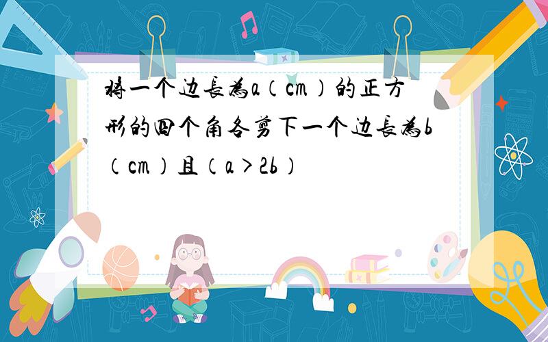 将一个边长为a（cm）的正方形的四个角各剪下一个边长为b（cm）且（a>2b）