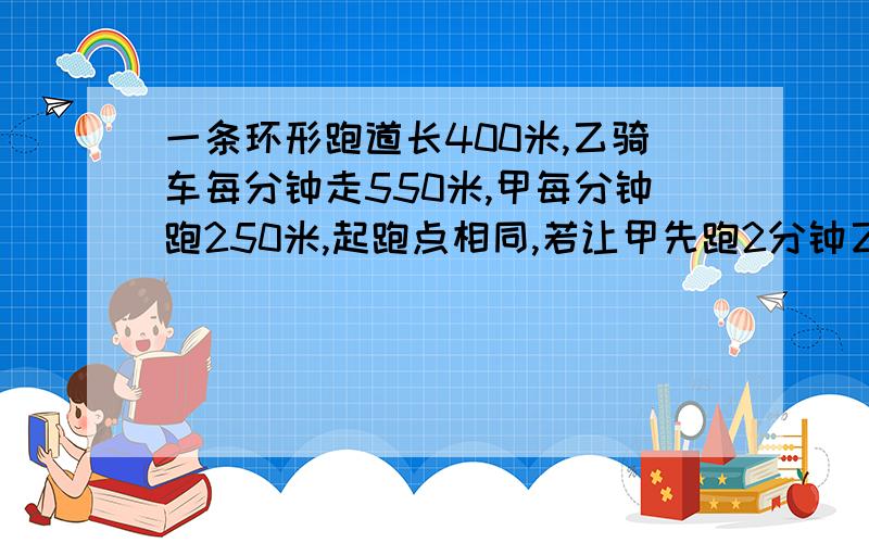 一条环形跑道长400米,乙骑车每分钟走550米,甲每分钟跑250米,起跑点相同,若让甲先跑2分钟乙再出发,问几分钟后两人第二次相遇