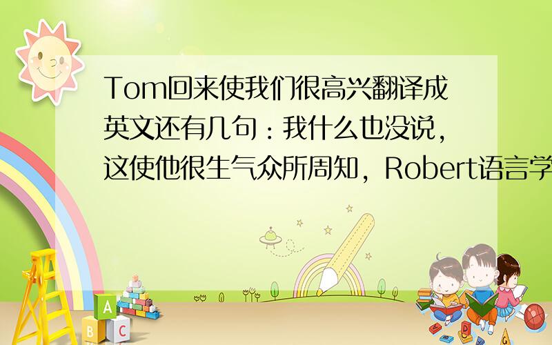 Tom回来使我们很高兴翻译成英文还有几句：我什么也没说，这使他很生气众所周知，Robert语言学得好Einstein是一个著名的科学家,这一点我们都知道他和她结婚了，这是很自然的事任何做那件