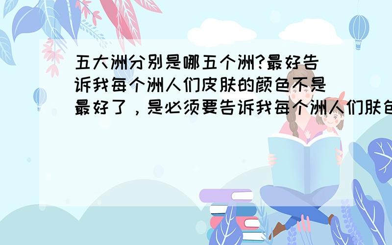 五大洲分别是哪五个洲?最好告诉我每个洲人们皮肤的颜色不是最好了，是必须要告诉我每个洲人们肤色了。说明白一点。急用！