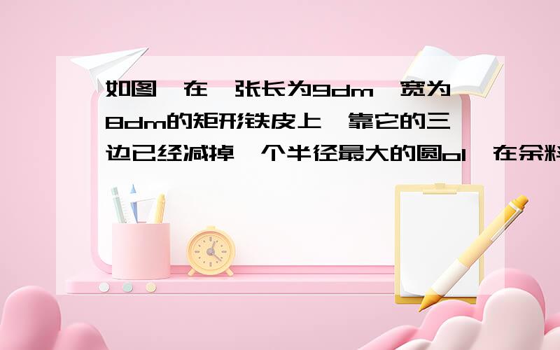 如图,在一张长为9dm,宽为8dm的矩形铁皮上,靠它的三边已经减掉一个半径最大的圆o1,在余料上还能检出另一个半径最大的圆o2,求o2的半径