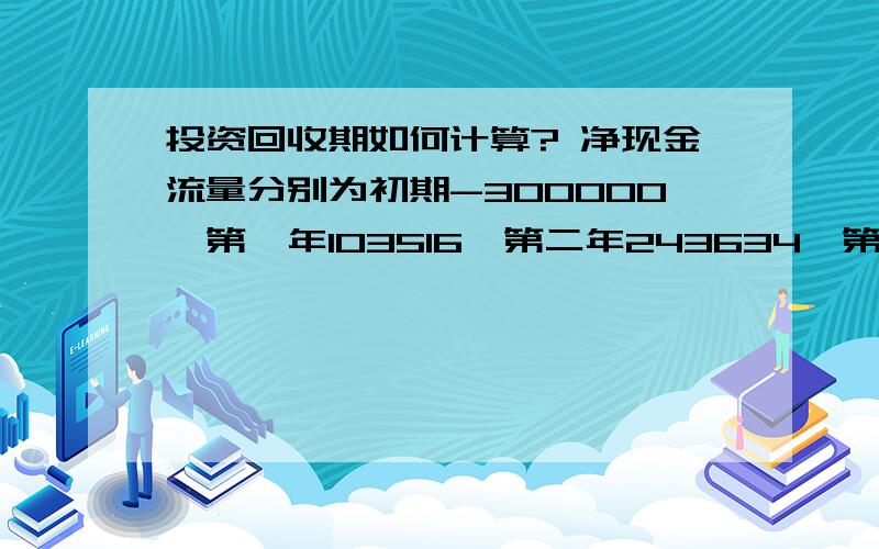 投资回收期如何计算? 净现金流量分别为初期-300000,第一年103516,第二年243634,第三年435145.求指导啊!求计算过程.还有公式.