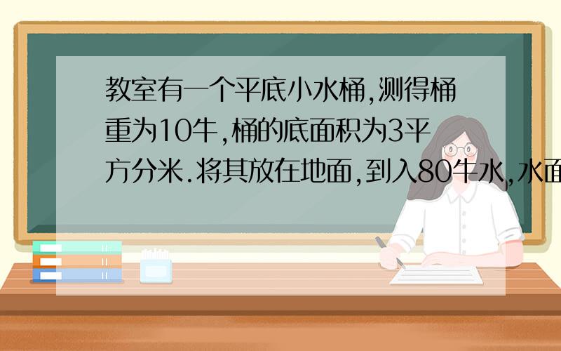 教室有一个平底小水桶,测得桶重为10牛,桶的底面积为3平方分米.将其放在地面,到入80牛水,水面高20厘米1.水对桶底的压力.压强各是多少?2.桶对地面的压力.压强各是多少?