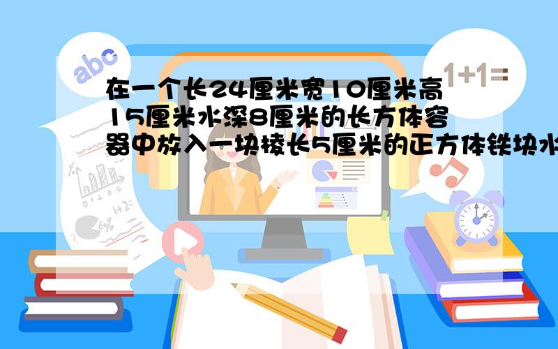 在一个长24厘米宽10厘米高15厘米水深8厘米的长方体容器中放入一块棱长5厘米的正方体铁块水面将升高多少厘