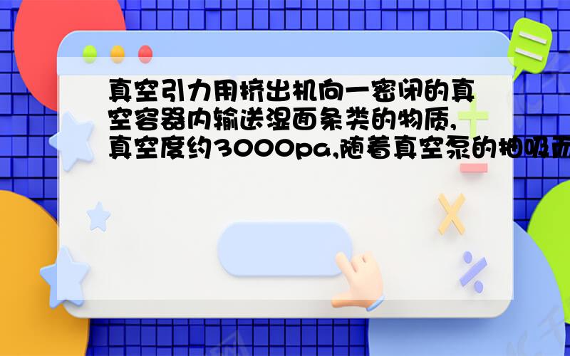 真空引力用挤出机向一密闭的真空容器内输送湿面条类的物质,真空度约3000pa,随着真空泵的抽吸而形成负压,该物质会不会飘移或被抽动,从而影向下一工序.致谢!