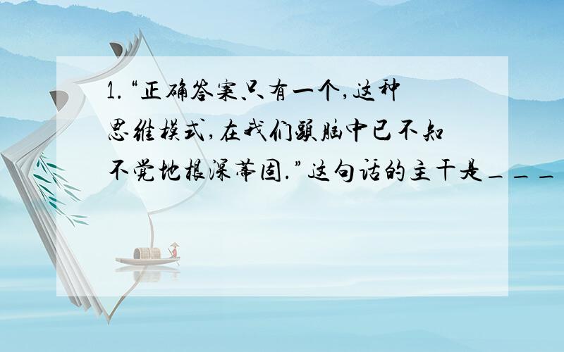 1.“正确答案只有一个,这种思维模式,在我们头脑中已不知不觉地根深蒂固.”这句话的主干是________________2.“从古代史到现代技术,从教学到插花,不精通各种知识就一事无成.”这句话的主语