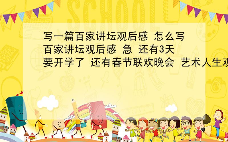 写一篇百家讲坛观后感 怎么写百家讲坛观后感 急 还有3天要开学了 还有春节联欢晚会 艺术人生观后感 任选一篇