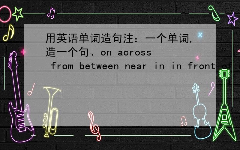 用英语单词造句注：一个单词,造一个句、on across from between near in in front of under