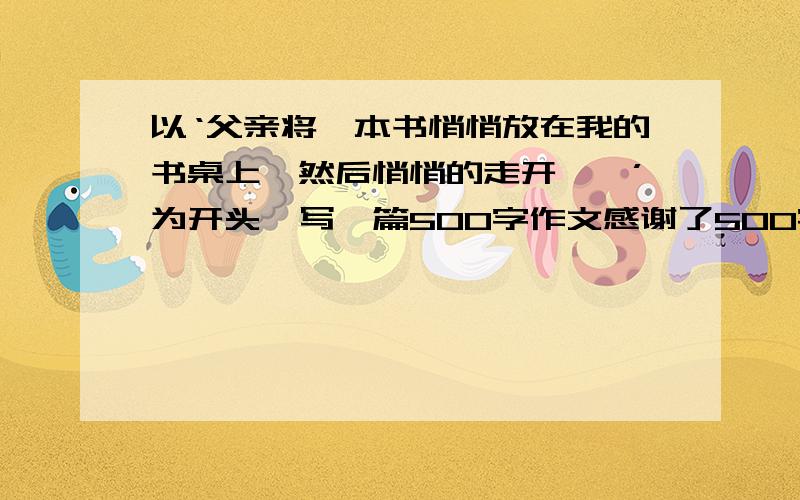 以‘父亲将一本书悄悄放在我的书桌上,然后悄悄的走开……’为开头,写一篇500字作文感谢了500字作文,文体不限