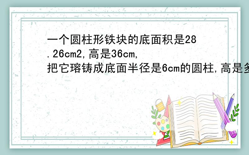 一个圆柱形铁块的底面积是28.26cm2,高是36cm,把它瑢铸成底面半径是6cm的圆柱,高是多少?