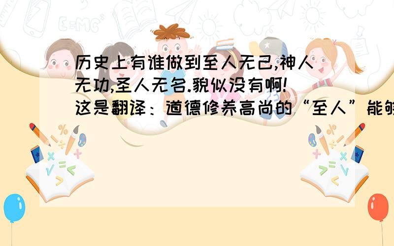 历史上有谁做到至人无己,神人无功,圣人无名.貌似没有啊!这是翻译：道德修养高尚的“至人”能够达到忘我的境界,精神世界完全超脱物外的“神人”心目中没有功名和事业,思想修养臻于完