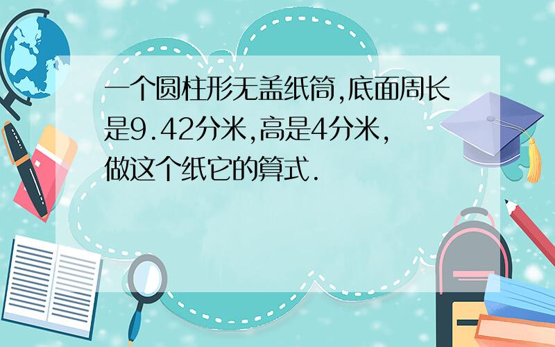 一个圆柱形无盖纸筒,底面周长是9.42分米,高是4分米,做这个纸它的算式.