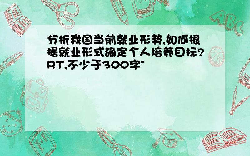 分析我国当前就业形势,如何根据就业形式确定个人培养目标?RT,不少于300字~