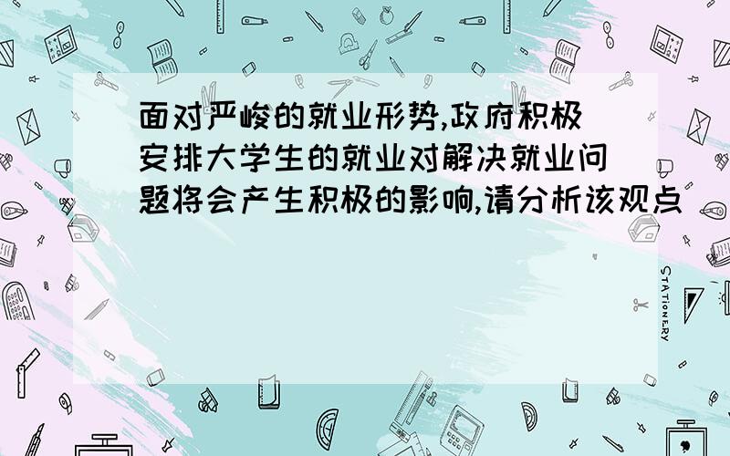 面对严峻的就业形势,政府积极安排大学生的就业对解决就业问题将会产生积极的影响,请分析该观点