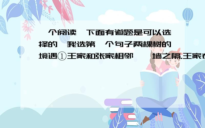 一个阅读,下面有道题是可以选择的,我选第一个句子两棵树的境遇①王家和张家相邻,一墙之隔.王家在墙东栽了一株石榴树,张家在墙西种了一棵苹果树.春天开花时,两家的树枝上姹紫嫣红,枝