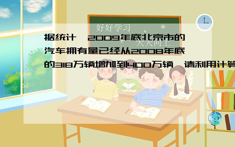 据统计,2009年底北京市的汽车拥有量已经从2008年底的318万辆增加到400万辆,请利用计算器计算：（1）从2008年底到2009年底,北京市汽车拥有量的年增长率使多少（精确到0.1%）?（2）如果保持这