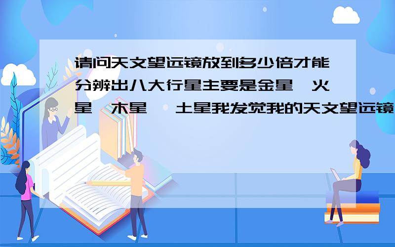 请问天文望远镜放到多少倍才能分辨出八大行星主要是金星,火星,木星 ,土星我发觉我的天文望远镜一放大就模糊不清！看了一个像行星的也不确定！这是为什么啊？我的望远镜资料：我的望