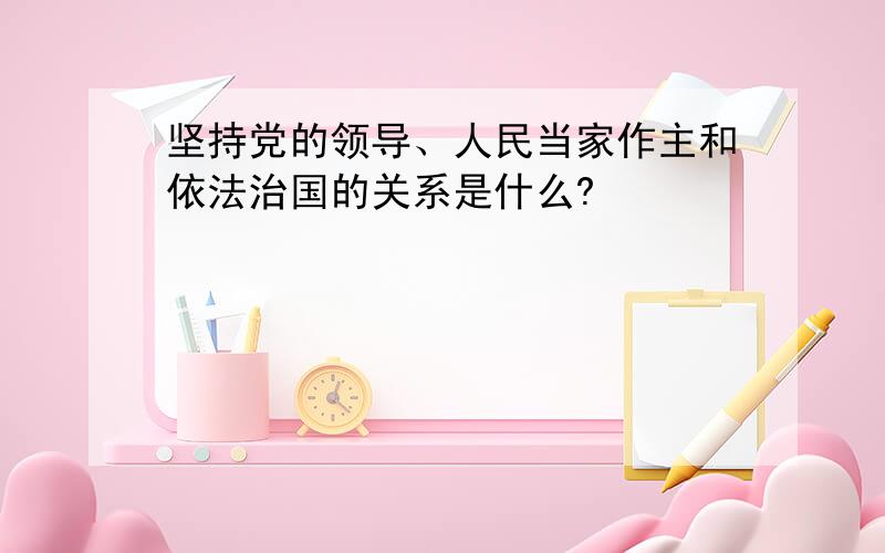 坚持党的领导、人民当家作主和依法治国的关系是什么?