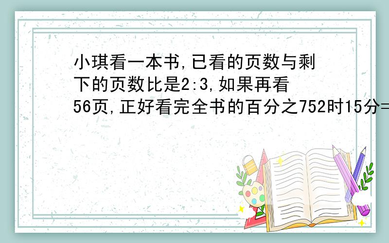 小琪看一本书,已看的页数与剩下的页数比是2:3,如果再看56页,正好看完全书的百分之752时15分=（）时