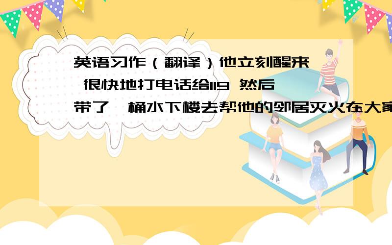 英语习作（翻译）他立刻醒来  很快地打电话给119 然后带了一桶水下楼去帮他的邻居灭火在大家的努力下 火被扑灭了  几分钟之后 消防车也来了   大家都很感谢他的帮助.        帮忙翻译一下