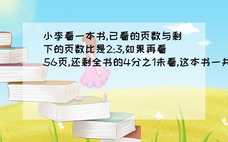 小李看一本书,已看的页数与剩下的页数比是2:3,如果再看56页,还剩全书的4分之1未看,这本书一共有多少页.