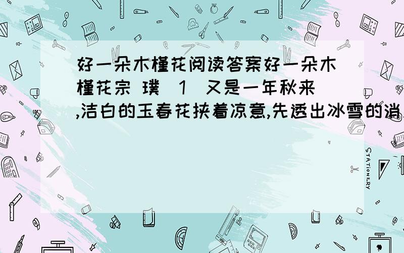 好一朵木槿花阅读答案好一朵木槿花宗 璞（1）又是一年秋来,洁白的玉春花挟着凉意,先透出冰雪的消息.美人蕉也在这时开放了.红的黄的花,耸立在阔大的绿叶上,一点不在乎秋的肃杀.以前我