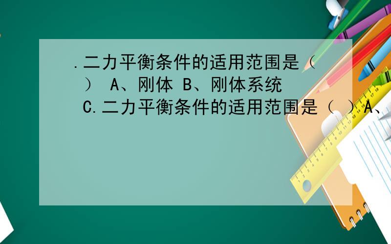 .二力平衡条件的适用范围是（ ） A、刚体 B、刚体系统 C.二力平衡条件的适用范围是（ ）A、刚体 B、刚体系统 C、变形体 D、任何物体或物体系统