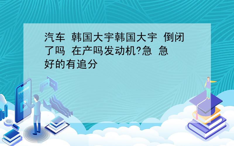 汽车 韩国大宇韩国大宇 倒闭了吗 在产吗发动机?急 急 好的有追分