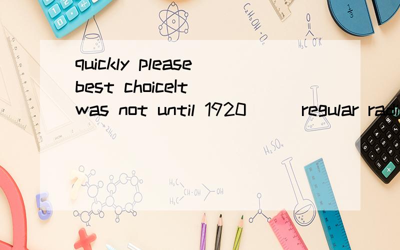 quickly pleasebest choiceIt was not until 1920___regular radio broadcast began.a.while b.which c.that d.sinceIt was not___she took off her dark glasses___I realized that she was a famous film star.a.when,that b.until,that c.until,when d.when,then这