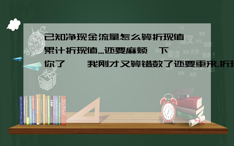 已知净现金流量怎么算折现值,累计折现值...还要麻烦一下你了……我刚才又算错数了还要重来.折现率是12%以及动态回收期和投资净现值、内涵报酬率是什么.跪谢了.