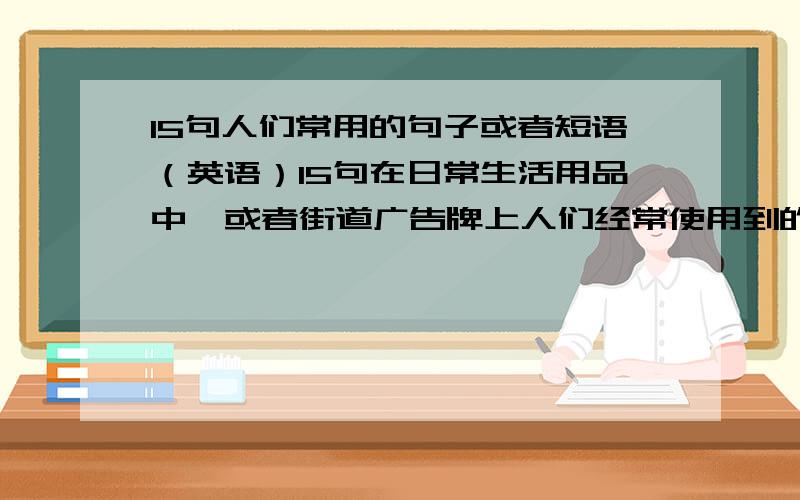 15句人们常用的句子或者短语（英语）15句在日常生活用品中,或者街道广告牌上人们经常使用到的句子或短语（一定是人们在实际生活中使用的,不能自己凭空乱编）｛一定要用英语｝15条日