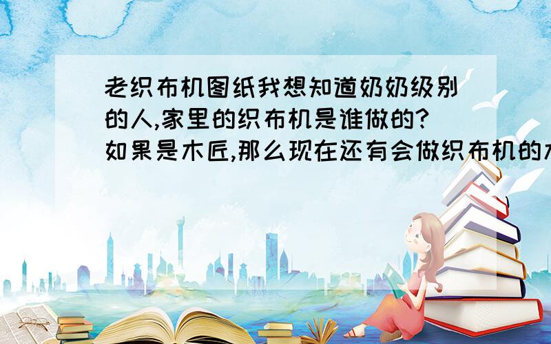 老织布机图纸我想知道奶奶级别的人,家里的织布机是谁做的?如果是木匠,那么现在还有会做织布机的木匠吗?如果有给个联系方法,不然图纸也行.另外能不能告诉我织布机的制作模型在什么书