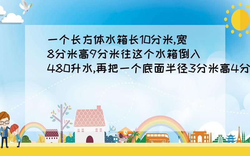 一个长方体水箱长10分米,宽8分米高9分米往这个水箱倒入480升水,再把一个底面半径3分米高4分米的圆柱铁块放入水中,水面会上升多少分米?