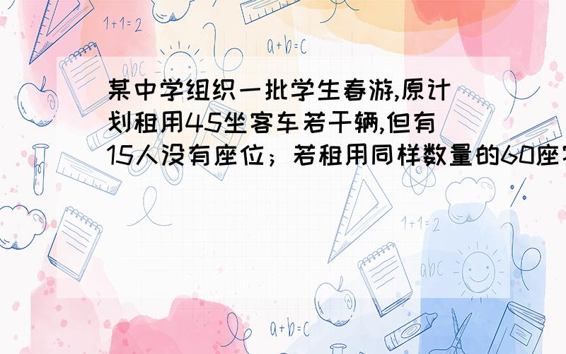 某中学组织一批学生春游,原计划租用45坐客车若干辆,但有15人没有座位；若租用同样数量的60座客车则多出一辆车,且期于客车恰好坐满,问这批学生人数是多少?原计划租用45左客车多少辆?